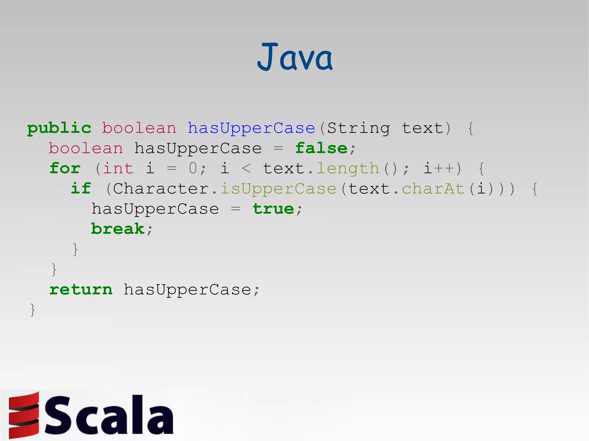 Java public   boolean   hasUpperCase ( String text )   { boolean  hasUpperCase  =   false ; for   ( int  i  =   0;  i  <  text . length ();  i ++) { if   ( Character . isUpperCase ( text . charAt ( i )))   { hasUpperCase  =   true ; break ; } } return  hasUpperCase ; } 