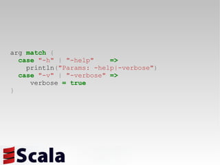 arg  match   { case   "-h"   |   "-help"   => println ( "Params: -help|-verbose" ) case   "-v"   |   "-verbose"   => verbose  =   true } 