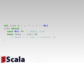 val  list  =   1   ::   2   ::   3   ::   Nil list  match   { case   Nil   =>   // Empty list case  head  ::  tail  =>   // head = 1, tail = List(2, 3) } 