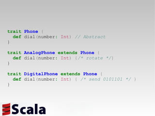 trait   Phone   { def  dial ( number :   Int )   // Abstract } trait   AnalogPhone   extends   Phone   { def  dial ( number :   Int )   { /* rotate */ } } trait   DigitalPhone   extends   Phone   { def  dial ( number :   Int )   {   /* send 0101101 */   } } 