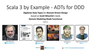 Scala 3 by Example - ADTs for DDD
Algebraic Data Types for Domain Driven Design
based on Scott Wlaschin’s book
Domain Modeling Made Functional
- Part 2 -
@ScottWlaschin
@philip_schwarzslides by https://www.slideshare.net/pjschwarz
Debasish Ghosh
@debasishg
Scott Wlaschin Jorge Vicente Cantero
@jvican
Erik Osheim
@d6
 