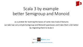 Scala 3 by example
better Semigroup and Monoid
as a pretext for learning the basics of some new Scala 3 features
we take two very simple Semigroup and Monoid typeclasses and make them a bit better
by migrating them to Scala 3
@philip_schwarzslides by
https://www.slideshare.net/pjschwarz
 