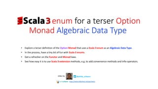 • Explore a terser definition of the Option Monad that uses a Scala 3 enum as an Algebraic Data Type.
• In the process, have a tiny bit of fun with Scala 3 enums.
• Get a refresher on the Functor and Monad laws.
• See how easy it is to use Scala 3 extension methods, e.g. to add convenience methods and infix operators.
@philip_schwarzslides by
https://www.slideshare.net/pjschwarz
enum for a terser Option
Monad Algebraic Data Type..…
 
