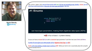 OK, so this is, again, cool, now we have parity with Java, but we can actually go way further. enums can not
only have value parameters, they also can have type parameters, like this.
So you can have an enum Option with a covariant type parameter T and then two cases Some and None.
So that of course gives you what people call an Algebraic Data Type, or ADT.
Scala so far was lacking a simple way to write an ADT. What you had to do is essentially what the compiler
would translate this to.
A Tour of Scala 3 – by Martin Odersky
Martin Odersky
@odersky
 