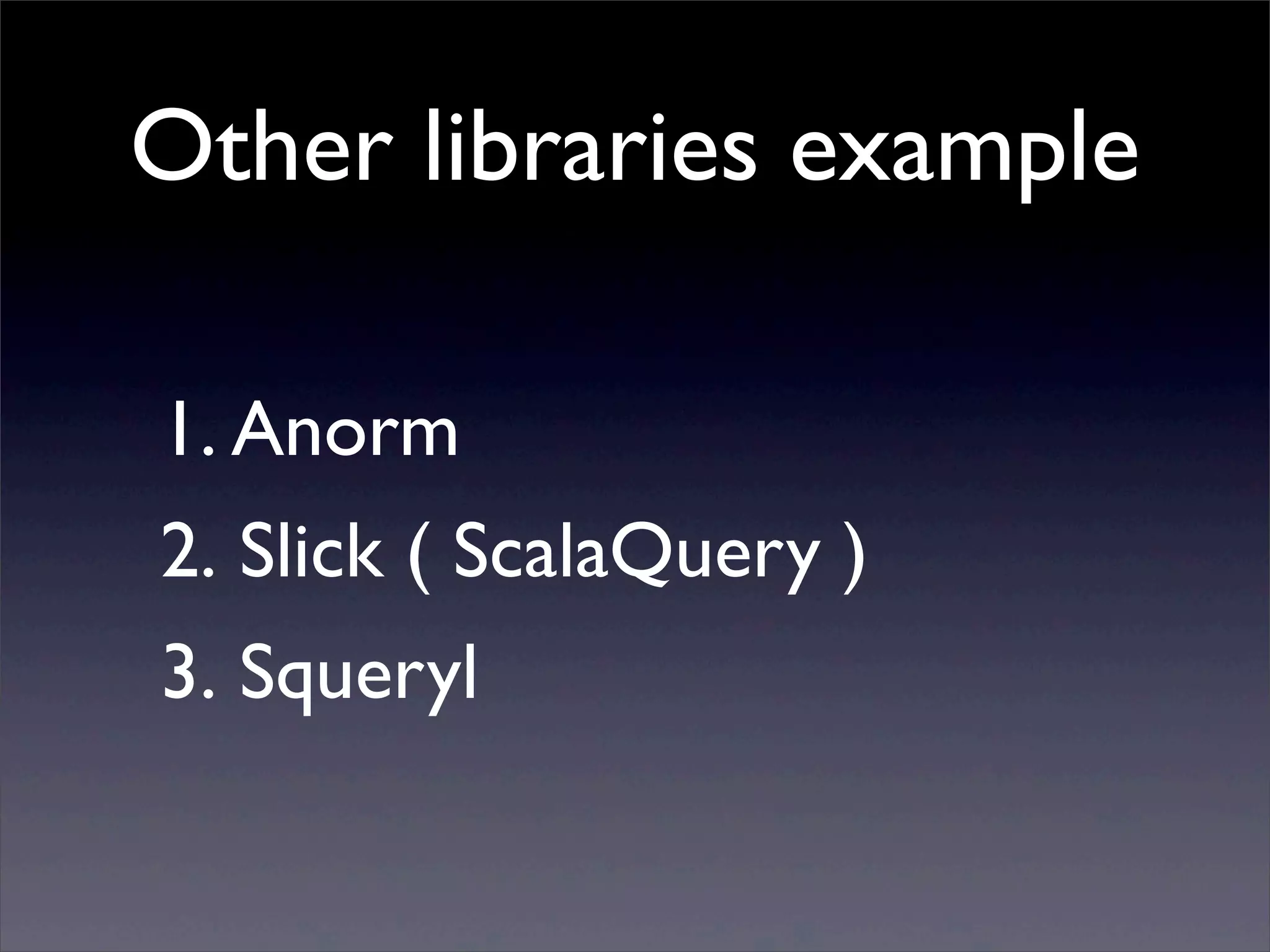 Other libraries example
1. Anorm
2. Slick ( ScalaQuery )
3. Squeryl
 