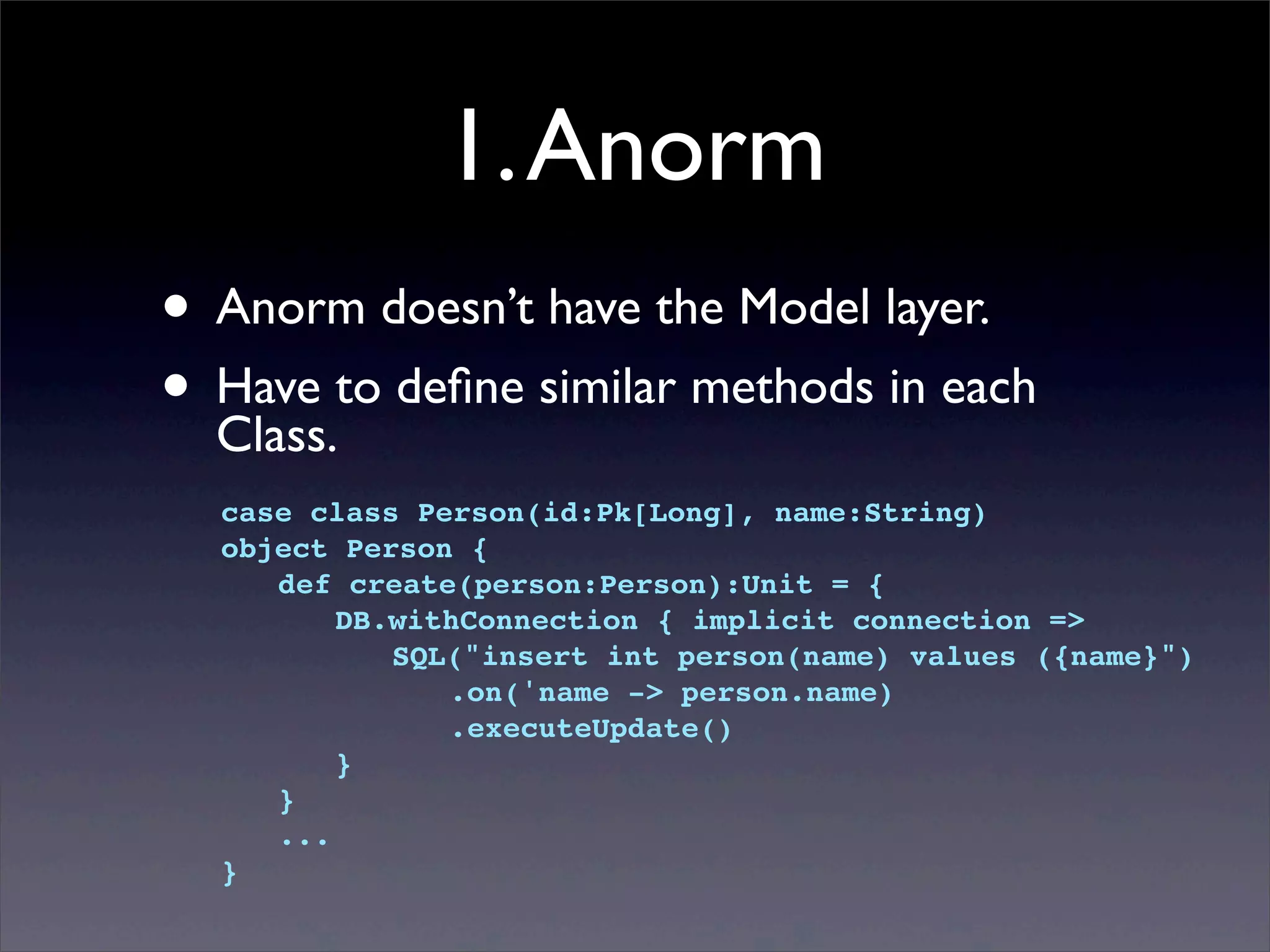 1.Anorm
• Anorm doesn’t have the Model layer.
• Have to deﬁne similar methods in each
Class.
case class Person(id:Pk[Long], name:String)
object Person {
! def create(person:Person):Unit = {
! ! DB.withConnection { implicit connection =>
! ! ! SQL("insert int person(name) values ({name}")
! ! ! ! .on('name -> person.name)
! ! ! ! .executeUpdate()
! ! }
! }
! ...
}
 