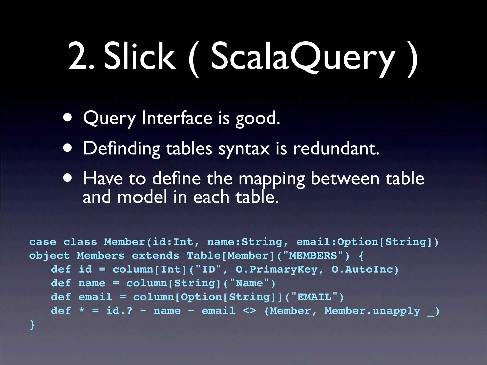 2. Slick ( ScalaQuery )
• Query Interface is good.
• Deﬁnding tables syntax is redundant.
• Have to deﬁne the mapping between table
and model in each table.
case class Member(id:Int, name:String, email:Option[String])
object Members extends Table[Member]("MEMBERS") {
! def id = column[Int]("ID", O.PrimaryKey, O.AutoInc)
! def name = column[String]("Name")
! def email = column[Option[String]]("EMAIL")
! def * = id.? ~ name ~ email <> (Member, Member.unapply _)
}
 
