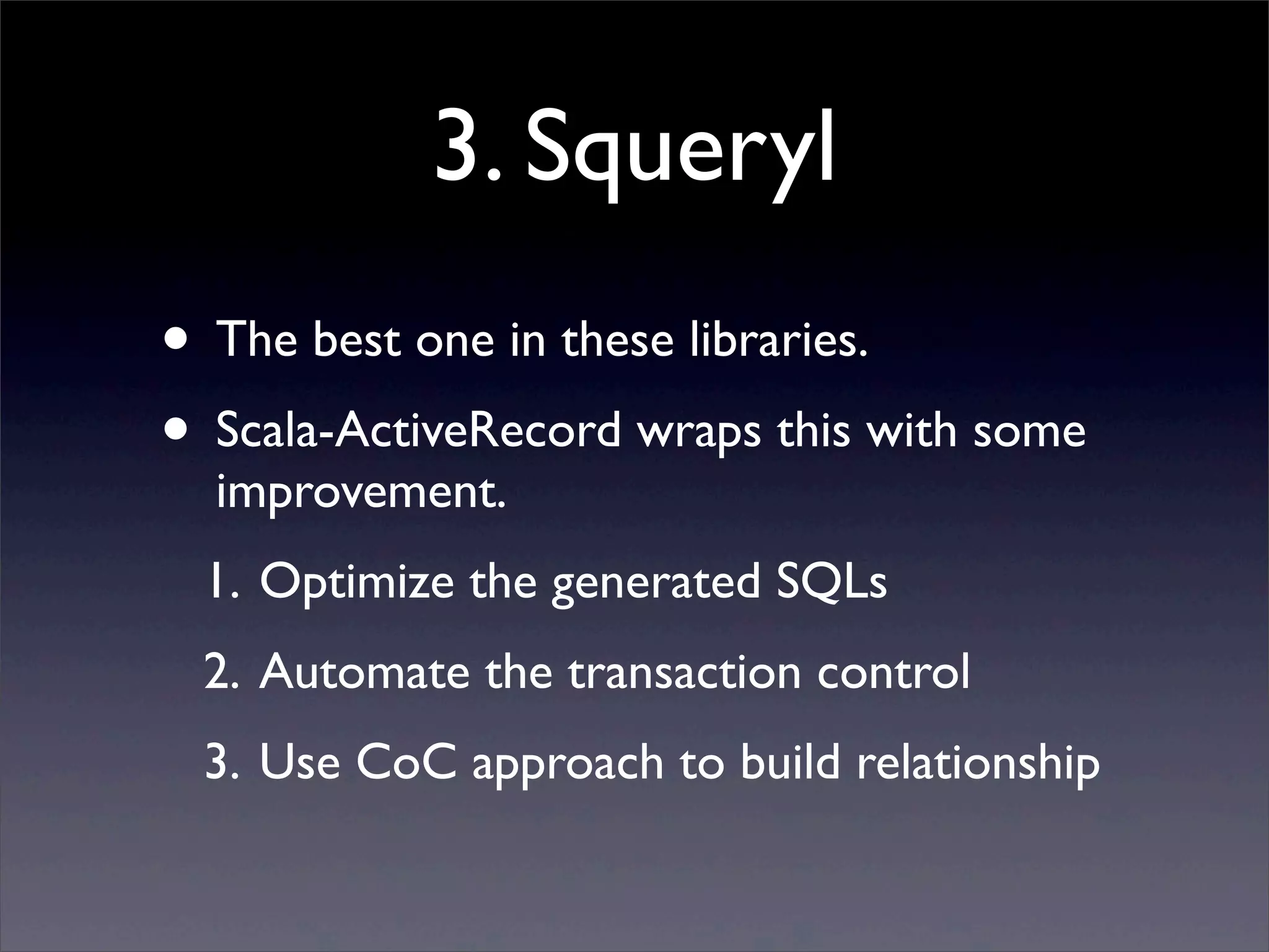 3. Squeryl
• The best one in these libraries.
• Scala-ActiveRecord wraps this with some
improvement.
1. Optimize the generated SQLs
2. Automate the transaction control
3. Use CoC approach to build relationship
 