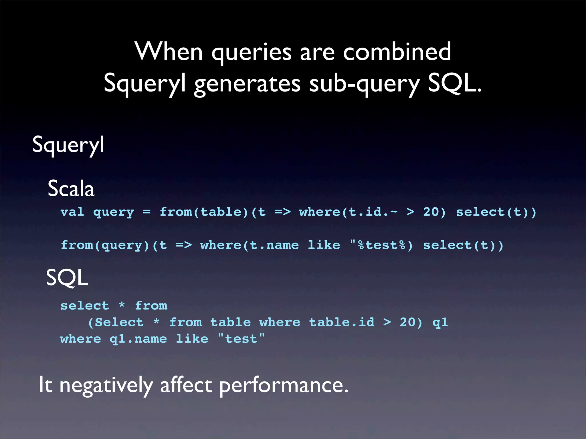 When queries are combined
Squeryl generates sub-query SQL.
Squeryl
val query = from(table)(t => where(t.id.~ > 20) select(t))
from(query)(t => where(t.name like "%test%) select(t))
Scala
select * from
! (Select * from table where table.id > 20) q1
where q1.name like "test"
SQL
It negatively affect performance.
 