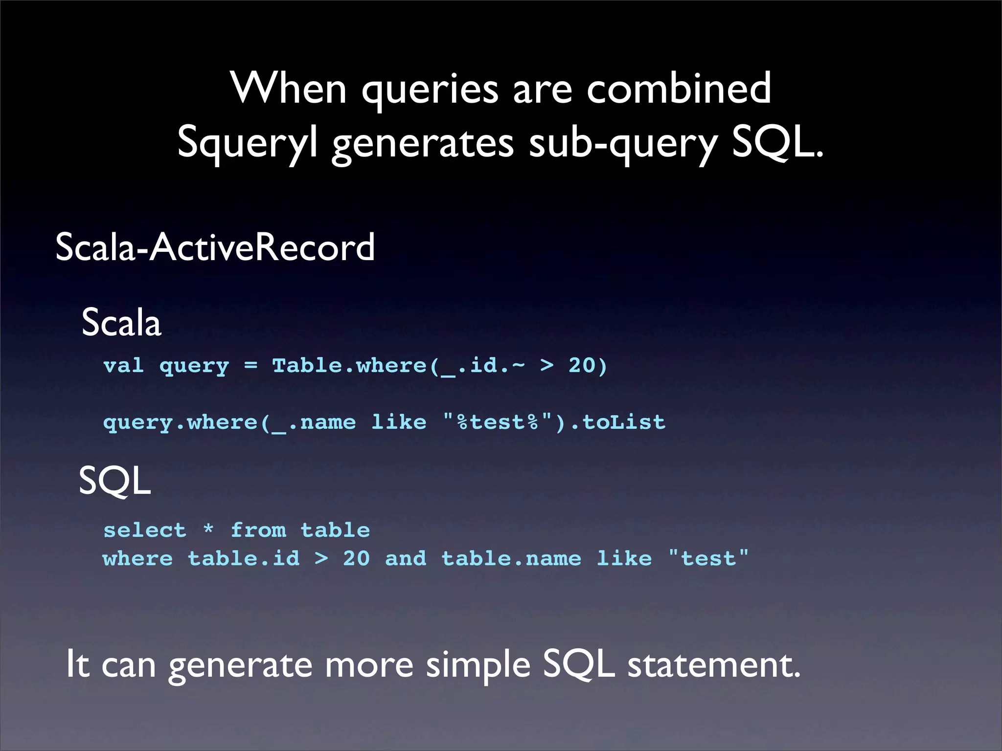 When queries are combined
Squeryl generates sub-query SQL.
Scala-ActiveRecord
val query = Table.where(_.id.~ > 20)
query.where(_.name like "%test%").toList
Scala
select * from table
where table.id > 20 and table.name like "test"
SQL
It can generate more simple SQL statement.
 
