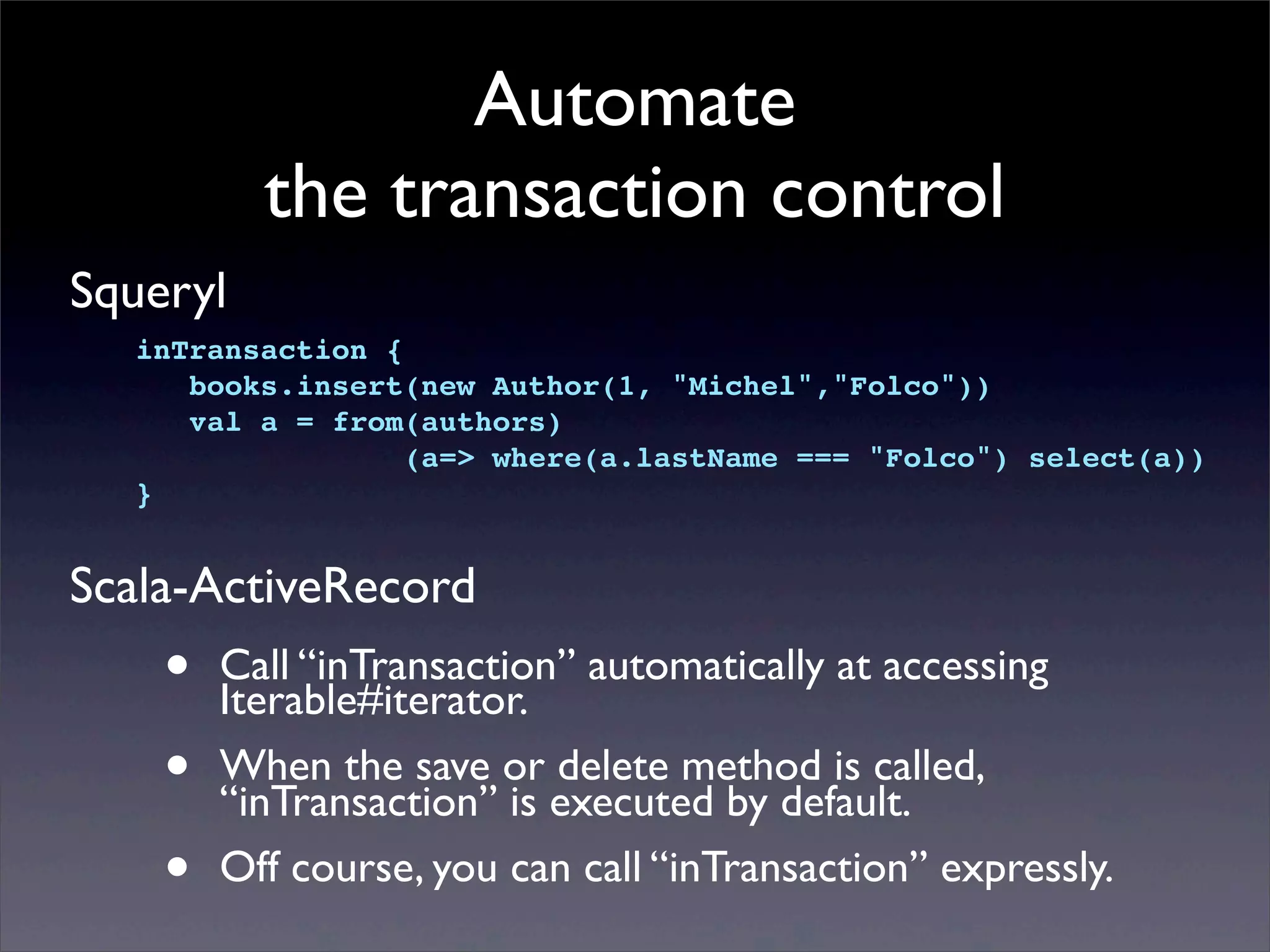 Automate
the transaction control
Squeryl
Scala-ActiveRecord
• Call “inTransaction” automatically at accessing
Iterable#iterator.
• When the save or delete method is called,
“inTransaction” is executed by default.
• Off course, you can call “inTransaction” expressly.
inTransaction {
books.insert(new Author(1, "Michel","Folco"))! !
val a = from(authors)
(a=> where(a.lastName === "Folco") select(a))
}
 