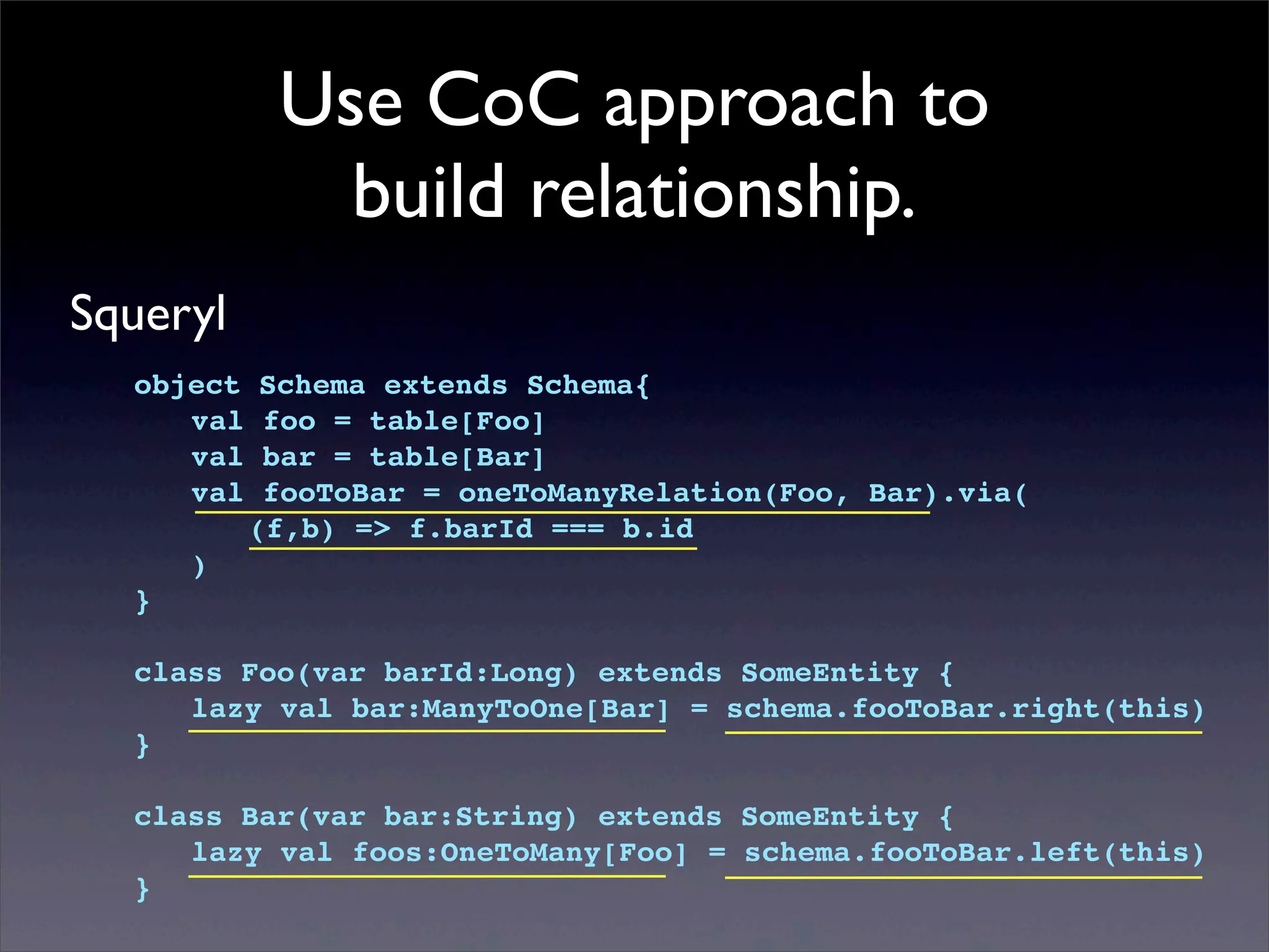 Use CoC approach to
build relationship.
Squeryl
object Schema extends Schema{
! val foo = table[Foo]
! val bar = table[Bar]
! val fooToBar = oneToManyRelation(Foo, Bar).via(
! ! (f,b) => f.barId === b.id
! )
}
class Foo(var barId:Long) extends SomeEntity {
! lazy val bar:ManyToOne[Bar] = schema.fooToBar.right(this)
}
class Bar(var bar:String) extends SomeEntity {
! lazy val foos:OneToMany[Foo] = schema.fooToBar.left(this)
}
 