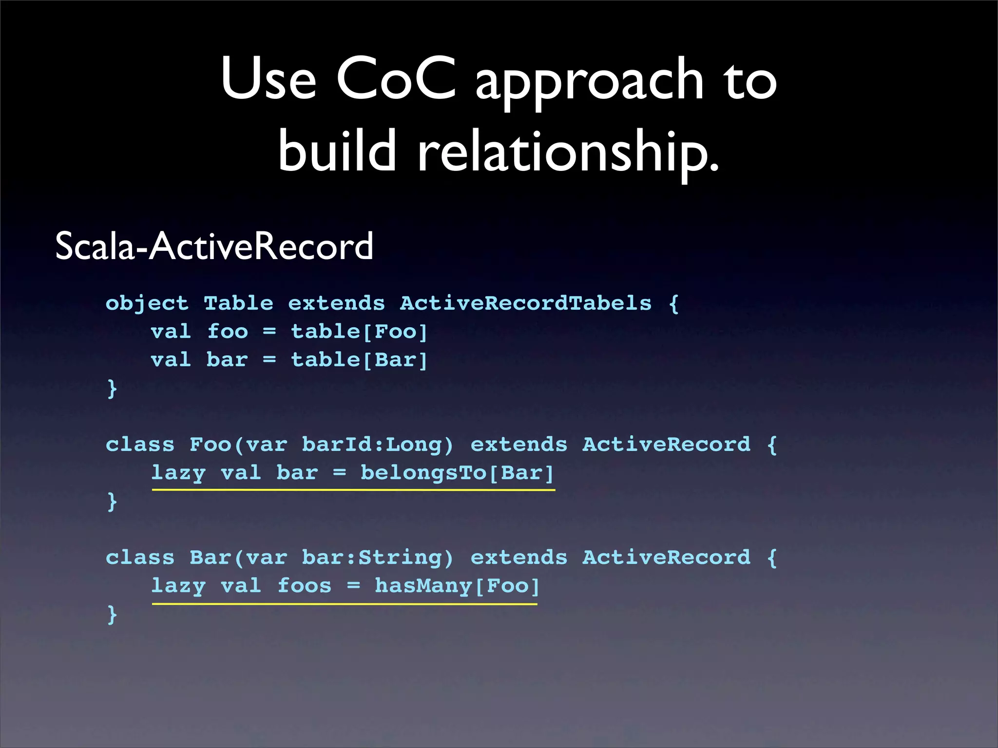 Use CoC approach to
build relationship.
Scala-ActiveRecord
object Table extends ActiveRecordTabels {
! val foo = table[Foo]
! val bar = table[Bar]
}
class Foo(var barId:Long) extends ActiveRecord {
! lazy val bar = belongsTo[Bar]
}
class Bar(var bar:String) extends ActiveRecord {
! lazy val foos = hasMany[Foo]
}
 