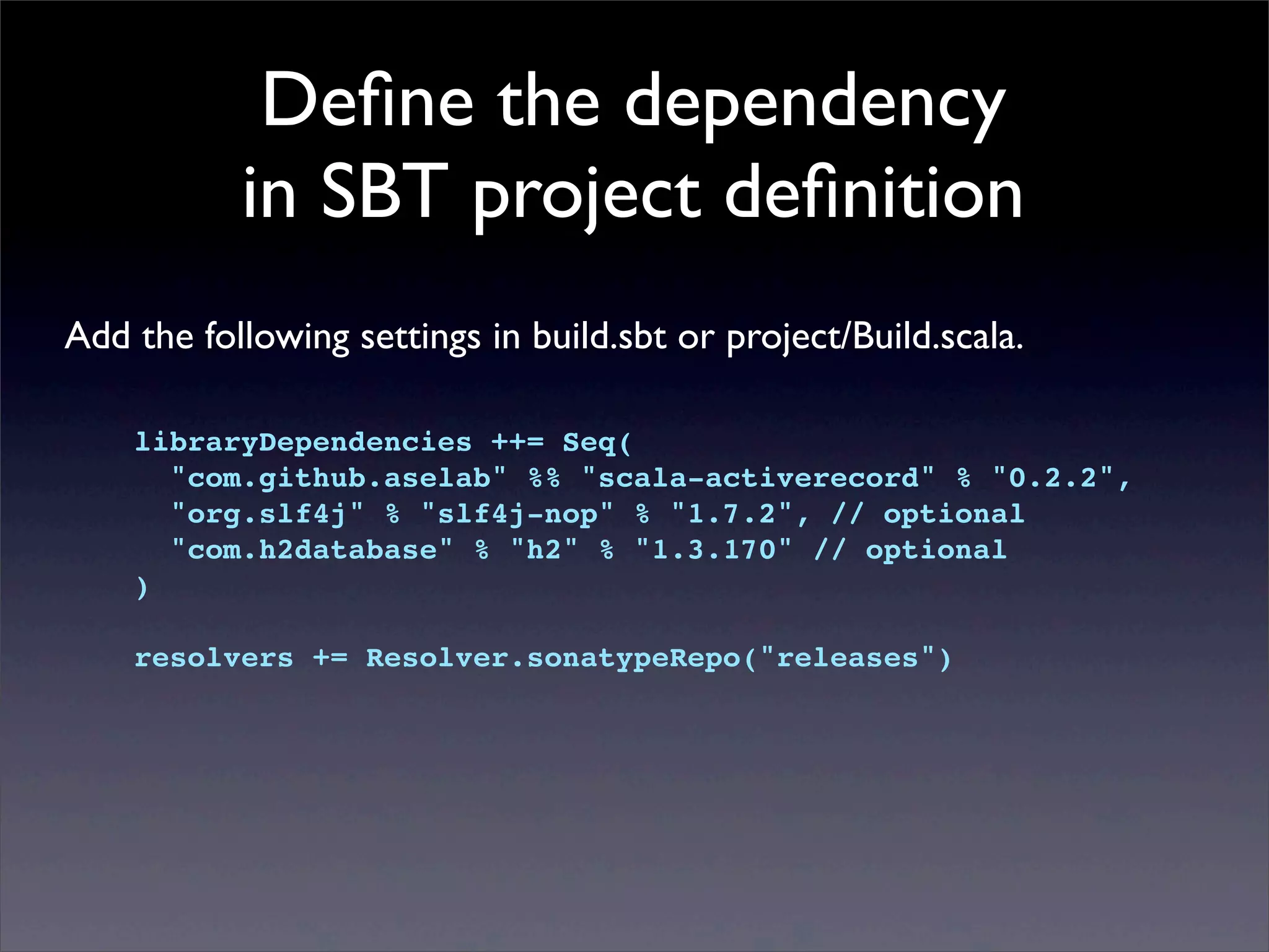 Deﬁne the dependency
in SBT project deﬁnition
Add the following settings in build.sbt or project/Build.scala.
libraryDependencies ++= Seq(
"com.github.aselab" %% "scala-activerecord" % "0.2.2",
"org.slf4j" % "slf4j-nop" % "1.7.2", // optional
"com.h2database" % "h2" % "1.3.170" // optional
)
resolvers += Resolver.sonatypeRepo("releases")
 