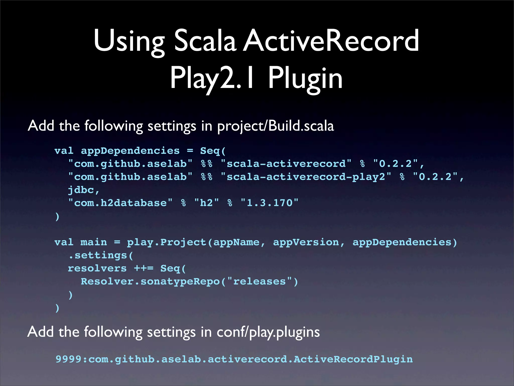 Using Scala ActiveRecord
Play2.1 Plugin
Add the following settings in project/Build.scala
val appDependencies = Seq(
"com.github.aselab" %% "scala-activerecord" % "0.2.2",
"com.github.aselab" %% "scala-activerecord-play2" % "0.2.2",
jdbc,
"com.h2database" % "h2" % "1.3.170"
)
val main = play.Project(appName, appVersion, appDependencies)
.settings(
resolvers ++= Seq(
Resolver.sonatypeRepo("releases")
)
)
Add the following settings in conf/play.plugins
9999:com.github.aselab.activerecord.ActiveRecordPlugin
 
