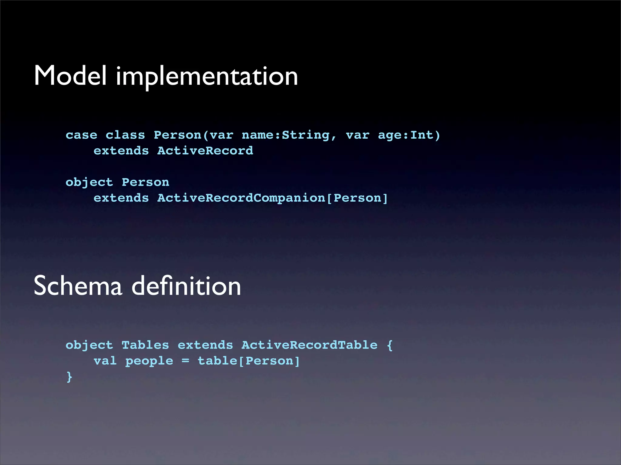 Model implementation
case class Person(var name:String, var age:Int)
! extends ActiveRecord
object Person
! extends ActiveRecordCompanion[Person]
Schema deﬁnition
object Tables extends ActiveRecordTable {
! val people = table[Person]
}
 