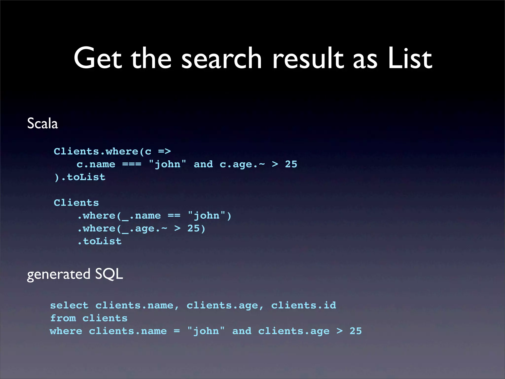 Get the search result as List
Scala
Clients.where(c =>
! c.name === "john" and c.age.~ > 25
).toList
Clients
! .where(_.name == "john")
! .where(_.age.~ > 25)
! .toList
generated SQL
select clients.name, clients.age, clients.id
from clients
where clients.name = "john" and clients.age > 25
 