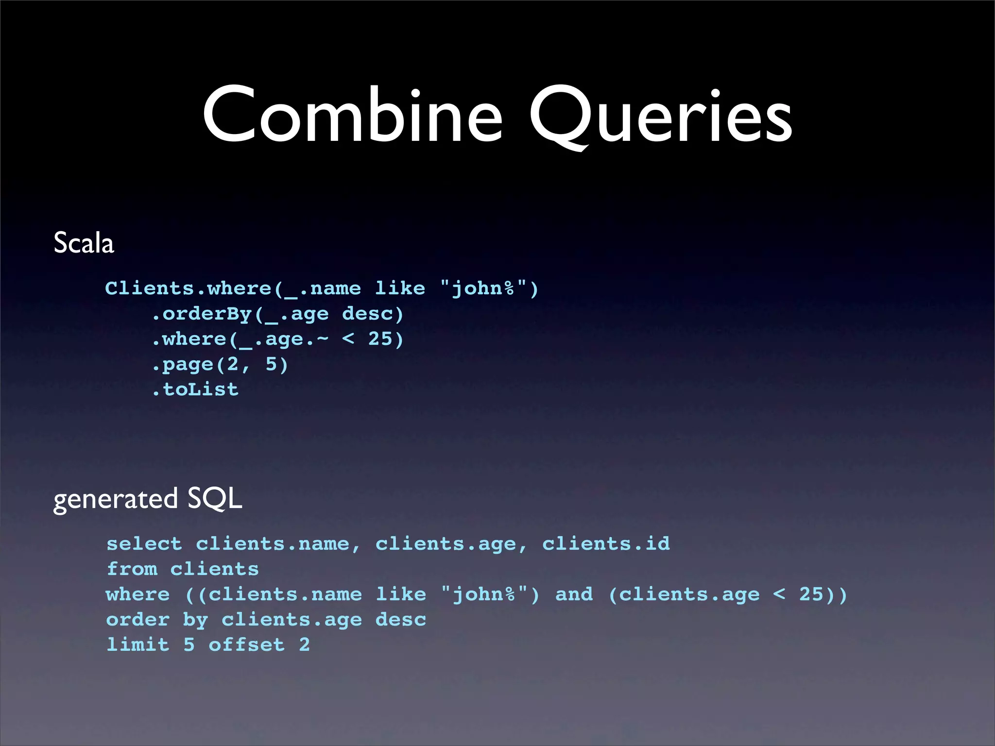 Combine Queries
Scala
Clients.where(_.name like "john%")
! .orderBy(_.age desc)
! .where(_.age.~ < 25)
! .page(2, 5)
! .toList
generated SQL
select clients.name, clients.age, clients.id
from clients
where ((clients.name like "john%") and (clients.age < 25))
order by clients.age desc
limit 5 offset 2
 