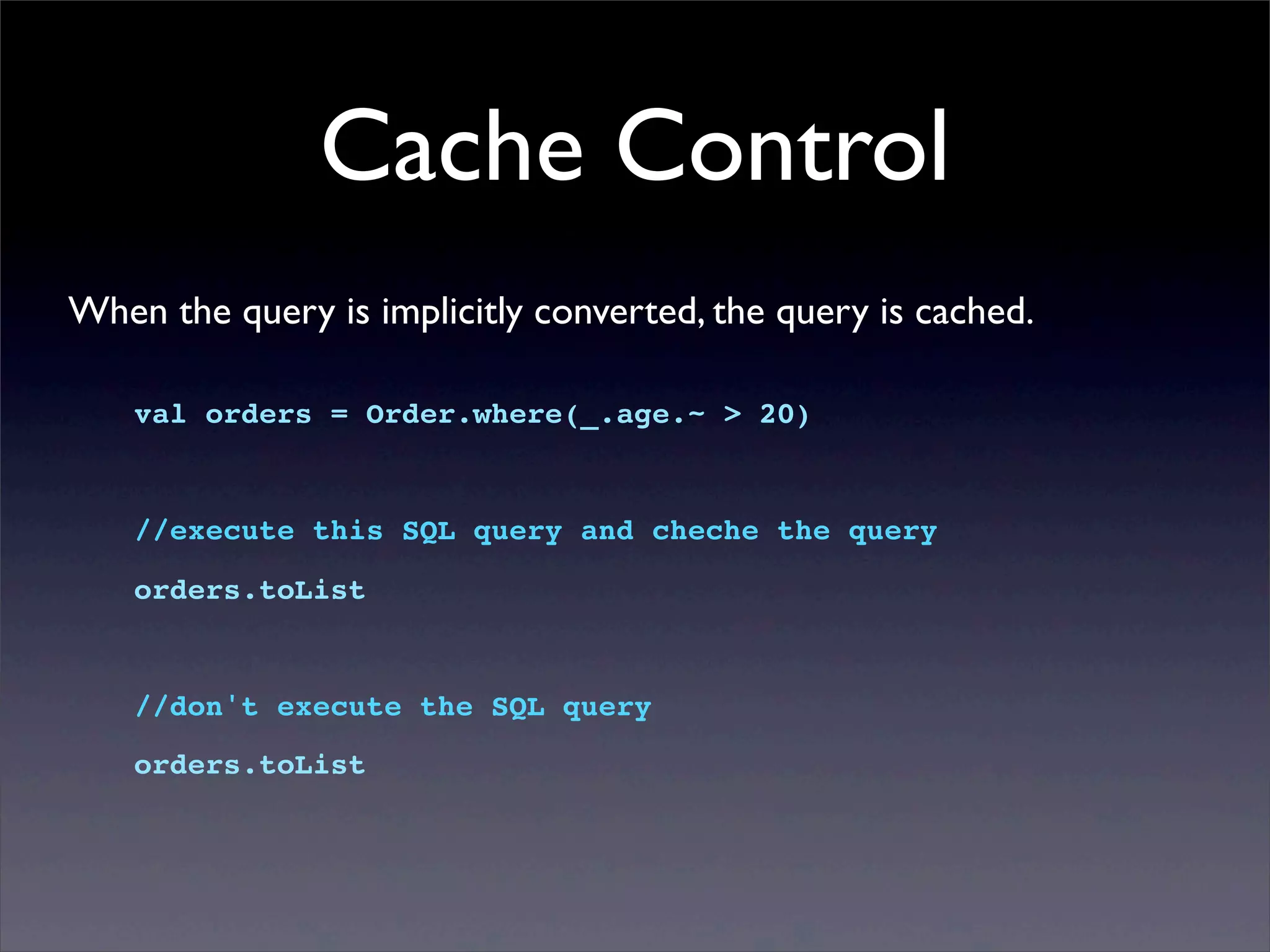 Cache Control
val orders = Order.where(_.age.~ > 20)
//execute this SQL query and cheche the query
orders.toList
//don't execute the SQL query
orders.toList
When the query is implicitly converted, the query is cached.
 