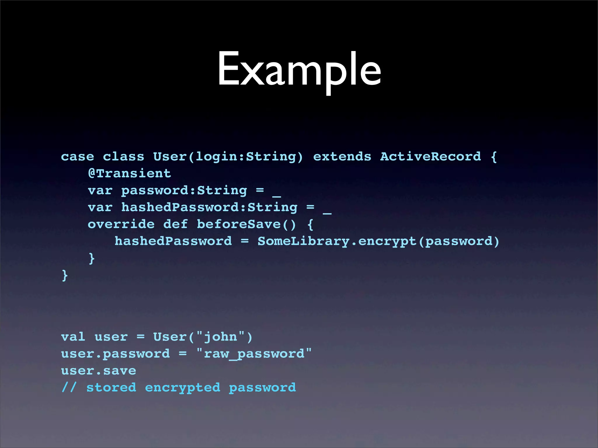 Example
case class User(login:String) extends ActiveRecord {
! @Transient
! var password:String = _
! var hashedPassword:String = _
! override def beforeSave() {
! ! hashedPassword = SomeLibrary.encrypt(password)
! }
}
val user = User("john")
user.password = "raw_password"
user.save
// stored encrypted password
 