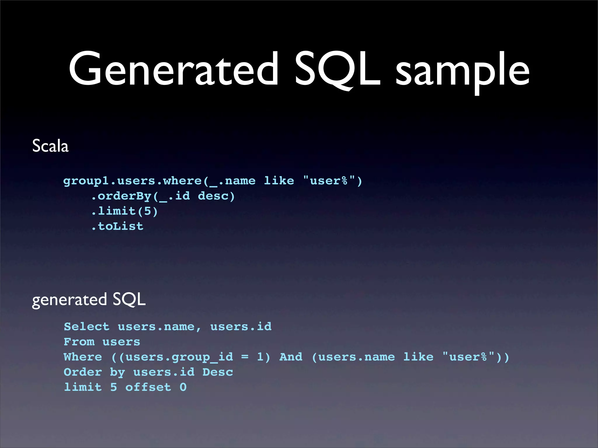Generated SQL sample
Scala
group1.users.where(_.name like "user%")
! .orderBy(_.id desc)
! .limit(5)
! .toList
generated SQL
Select users.name, users.id
From users
Where ((users.group_id = 1) And (users.name like "user%"))
Order by users.id Desc
limit 5 offset 0
 
