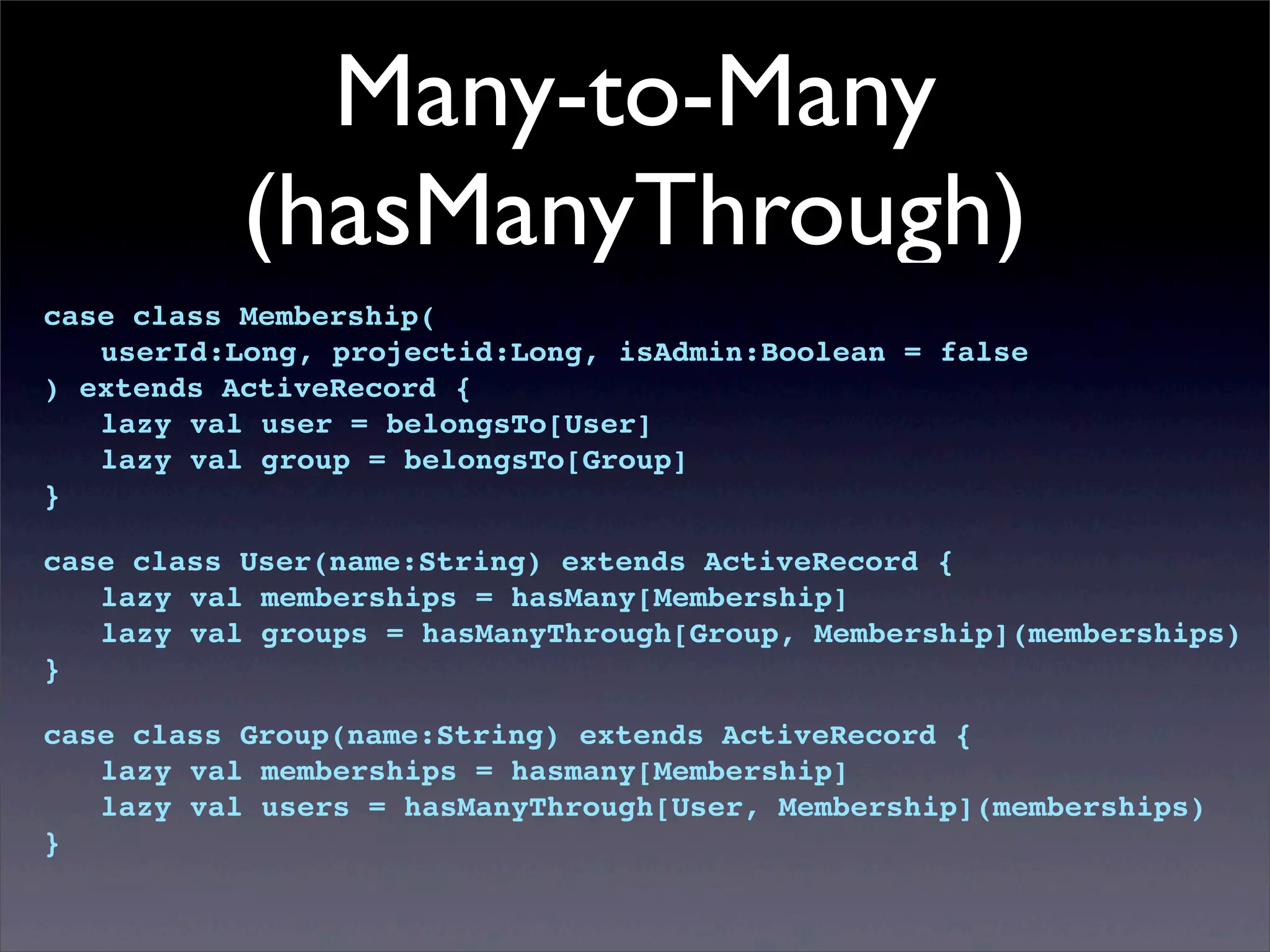 Many-to-Many
(hasManyThrough)
case class Membership(
! userId:Long, projectid:Long, isAdmin:Boolean = false
) extends ActiveRecord {
! lazy val user = belongsTo[User]
! lazy val group = belongsTo[Group]
}
case class User(name:String) extends ActiveRecord {
! lazy val memberships = hasMany[Membership]
! lazy val groups = hasManyThrough[Group, Membership](memberships)
}
case class Group(name:String) extends ActiveRecord {
! lazy val memberships = hasmany[Membership]
! lazy val users = hasManyThrough[User, Membership](memberships)
}
 