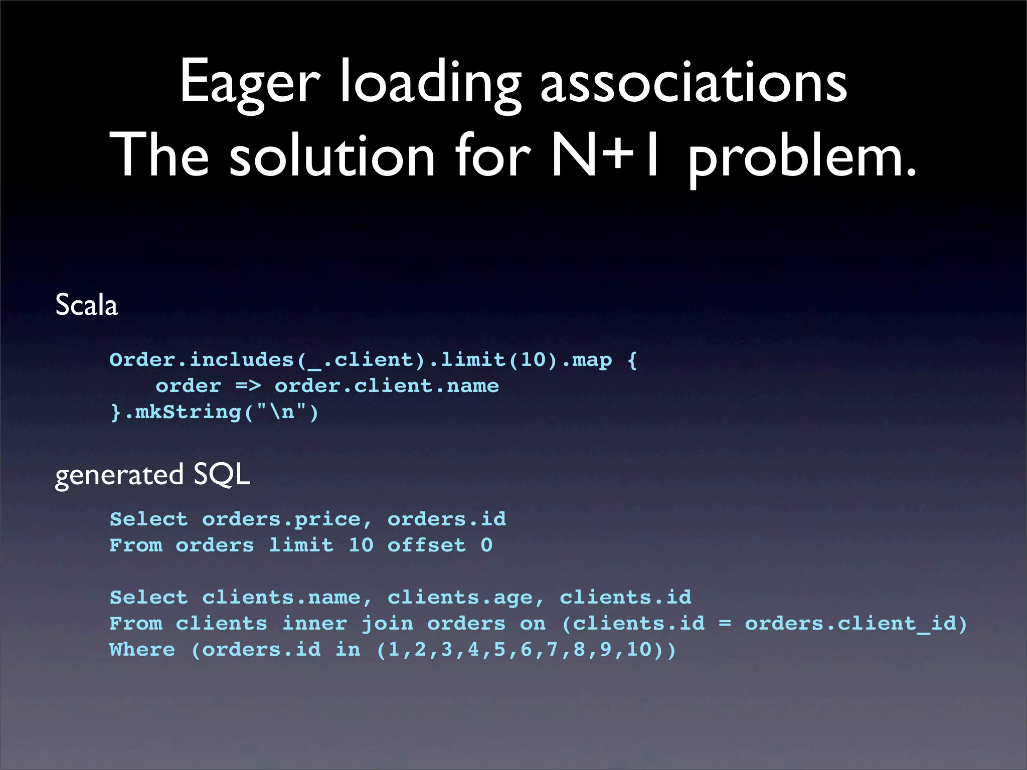 Eager loading associations
The solution for N+1 problem.
Scala
Order.includes(_.client).limit(10).map {
! order => order.client.name
}.mkString("n")
generated SQL
Select orders.price, orders.id
From orders limit 10 offset 0
Select clients.name, clients.age, clients.id
From clients inner join orders on (clients.id = orders.client_id)
Where (orders.id in (1,2,3,4,5,6,7,8,9,10))
 