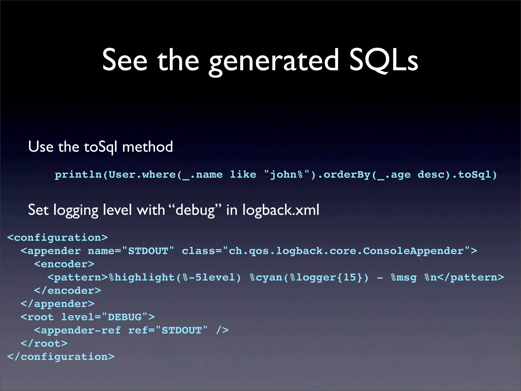 See the generated SQLs
Use the toSql method
println(User.where(_.name like "john%").orderBy(_.age desc).toSql)
Set logging level with “debug” in logback.xml
<configuration>
<appender name="STDOUT" class="ch.qos.logback.core.ConsoleAppender">
<encoder>
<pattern>%highlight(%-5level) %cyan(%logger{15}) - %msg %n</pattern>
</encoder>
</appender>
<root level="DEBUG">
<appender-ref ref="STDOUT" />
</root>
</configuration>
 
