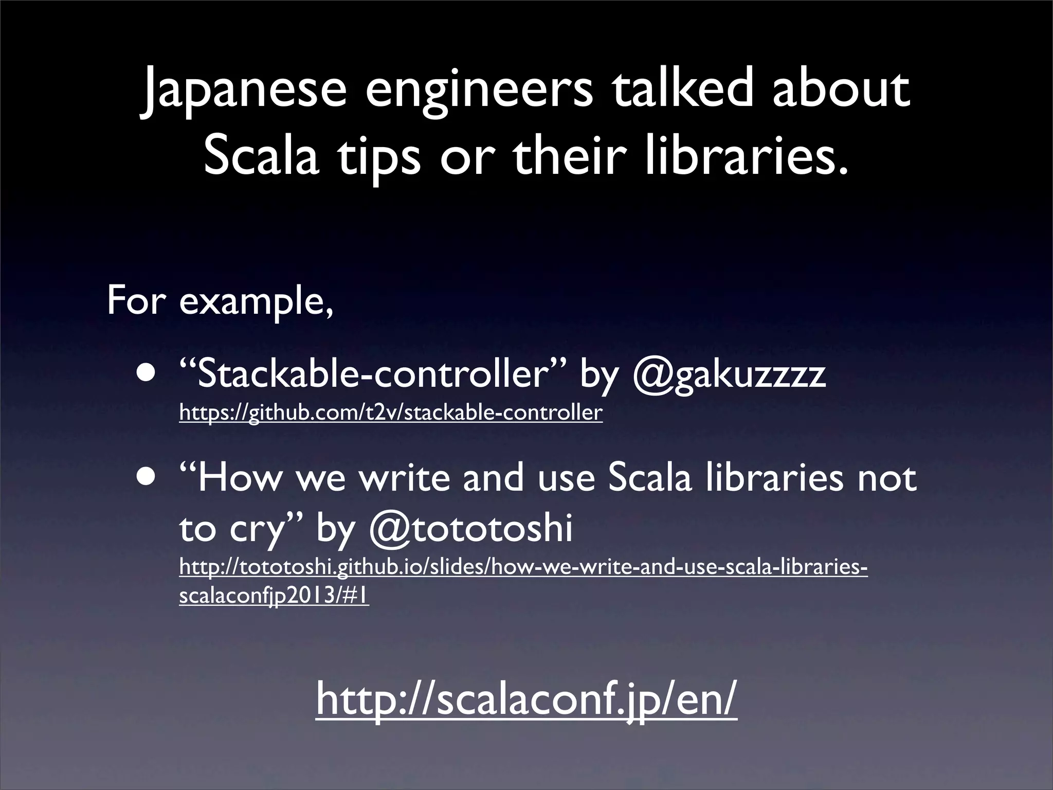 Japanese engineers talked about
Scala tips or their libraries.
• “Stackable-controller” by @gakuzzzz
https://github.com/t2v/stackable-controller
• “How we write and use Scala libraries not
to cry” by @tototoshi
http://tototoshi.github.io/slides/how-we-write-and-use-scala-libraries-
scalaconfjp2013/#1
For example,
http://scalaconf.jp/en/
 