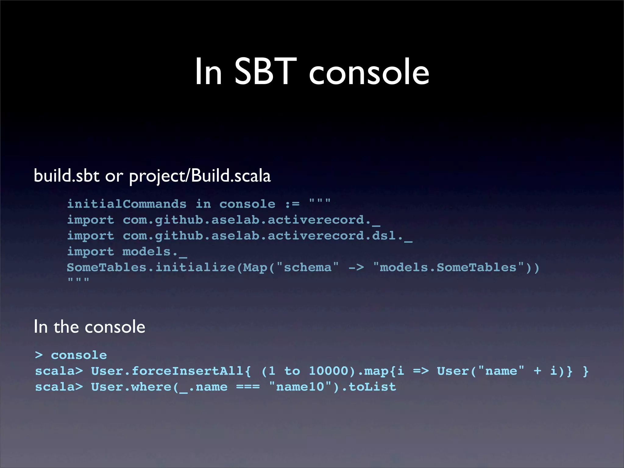 In SBT console
build.sbt or project/Build.scala
initialCommands in console := """
import com.github.aselab.activerecord._
import com.github.aselab.activerecord.dsl._
import models._
SomeTables.initialize(Map("schema" -> "models.SomeTables"))
"""
In the console
> console
scala> User.forceInsertAll{ (1 to 10000).map{i => User("name" + i)} }
scala> User.where(_.name === "name10").toList
 