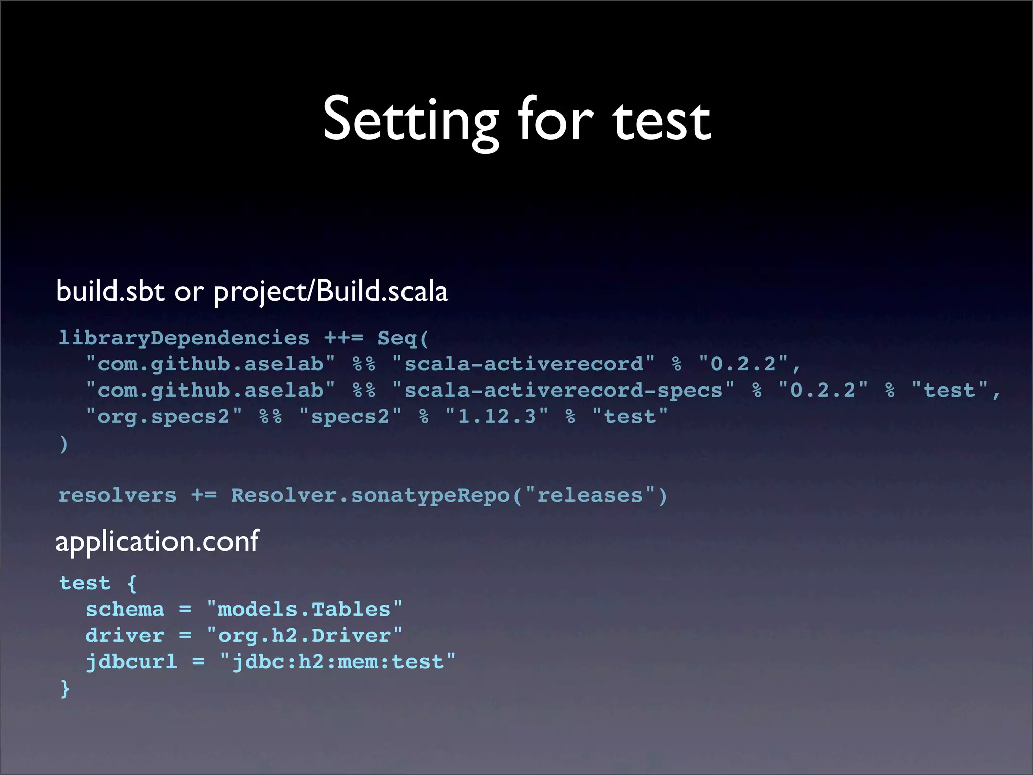 Setting for test
build.sbt or project/Build.scala
libraryDependencies ++= Seq(
"com.github.aselab" %% "scala-activerecord" % "0.2.2",
"com.github.aselab" %% "scala-activerecord-specs" % "0.2.2" % "test",
"org.specs2" %% "specs2" % "1.12.3" % "test"
)
resolvers += Resolver.sonatypeRepo("releases")
application.conf
test {
schema = "models.Tables"
driver = "org.h2.Driver"
jdbcurl = "jdbc:h2:mem:test"
}
 