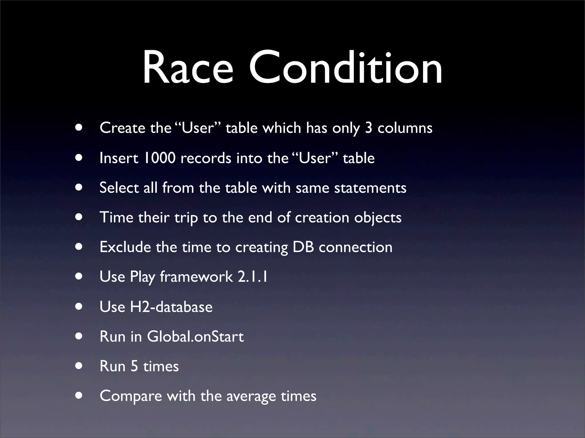 Race Condition
• Create the “User” table which has only 3 columns
• Insert 1000 records into the “User” table
• Select all from the table with same statements
• Time their trip to the end of creation objects
• Exclude the time to creating DB connection
• Use Play framework 2.1.1
• Use H2-database
• Run in Global.onStart
• Run 5 times
• Compare with the average times
 