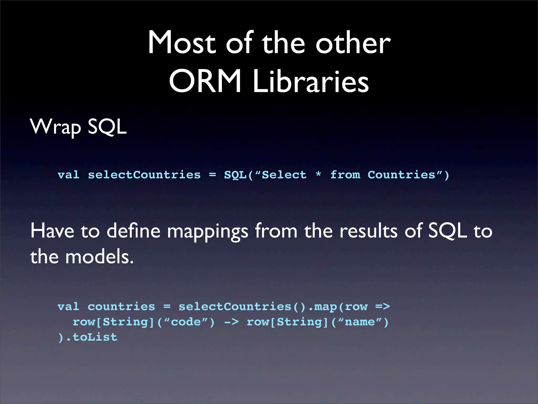 Most of the other
ORM Libraries
Wrap SQL
val selectCountries = SQL(“Select * from Countries”)
Have to deﬁne mappings from the results of SQL to
the models.
val countries = selectCountries().map(row =>
row[String](“code”) -> row[String](“name”)
).toList
 