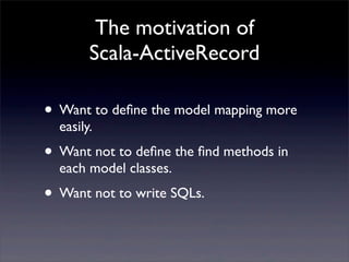 The motivation of
Scala-ActiveRecord
• Want to deﬁne the model mapping more
easily.
• Want not to deﬁne the ﬁnd methods in
each model classes.
• Want not to write SQLs.
 