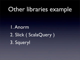 Other libraries example
1. Anorm
2. Slick ( ScalaQuery )
3. Squeryl
 