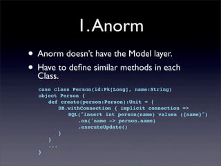 1.Anorm
• Anorm doesn’t have the Model layer.
• Have to deﬁne similar methods in each
Class.
case class Person(id:Pk[Long], name:String)
object Person {
! def create(person:Person):Unit = {
! ! DB.withConnection { implicit connection =>
! ! ! SQL("insert int person(name) values ({name}")
! ! ! ! .on('name -> person.name)
! ! ! ! .executeUpdate()
! ! }
! }
! ...
}
 