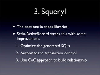 3. Squeryl
• The best one in these libraries.
• Scala-ActiveRecord wraps this with some
improvement.
1. Optimize the generated SQLs
2. Automate the transaction control
3. Use CoC approach to build relationship
 