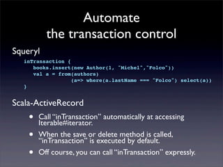 Automate
the transaction control
Squeryl
Scala-ActiveRecord
• Call “inTransaction” automatically at accessing
Iterable#iterator.
• When the save or delete method is called,
“inTransaction” is executed by default.
• Off course, you can call “inTransaction” expressly.
inTransaction {
books.insert(new Author(1, "Michel","Folco"))! !
val a = from(authors)
(a=> where(a.lastName === "Folco") select(a))
}
 