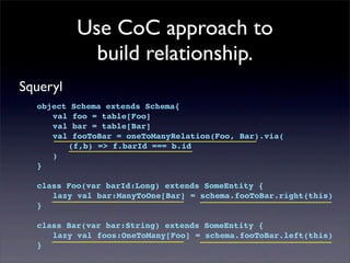 Use CoC approach to
build relationship.
Squeryl
object Schema extends Schema{
! val foo = table[Foo]
! val bar = table[Bar]
! val fooToBar = oneToManyRelation(Foo, Bar).via(
! ! (f,b) => f.barId === b.id
! )
}
class Foo(var barId:Long) extends SomeEntity {
! lazy val bar:ManyToOne[Bar] = schema.fooToBar.right(this)
}
class Bar(var bar:String) extends SomeEntity {
! lazy val foos:OneToMany[Foo] = schema.fooToBar.left(this)
}
 
