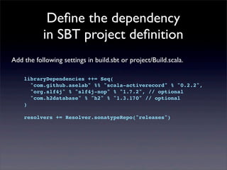 Deﬁne the dependency
in SBT project deﬁnition
Add the following settings in build.sbt or project/Build.scala.
libraryDependencies ++= Seq(
"com.github.aselab" %% "scala-activerecord" % "0.2.2",
"org.slf4j" % "slf4j-nop" % "1.7.2", // optional
"com.h2database" % "h2" % "1.3.170" // optional
)
resolvers += Resolver.sonatypeRepo("releases")
 