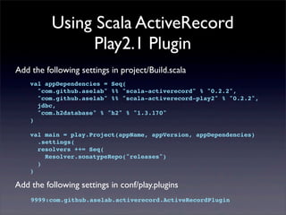 Using Scala ActiveRecord
Play2.1 Plugin
Add the following settings in project/Build.scala
val appDependencies = Seq(
"com.github.aselab" %% "scala-activerecord" % "0.2.2",
"com.github.aselab" %% "scala-activerecord-play2" % "0.2.2",
jdbc,
"com.h2database" % "h2" % "1.3.170"
)
val main = play.Project(appName, appVersion, appDependencies)
.settings(
resolvers ++= Seq(
Resolver.sonatypeRepo("releases")
)
)
Add the following settings in conf/play.plugins
9999:com.github.aselab.activerecord.ActiveRecordPlugin
 