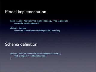 Model implementation
case class Person(var name:String, var age:Int)
! extends ActiveRecord
object Person
! extends ActiveRecordCompanion[Person]
Schema deﬁnition
object Tables extends ActiveRecordTable {
! val people = table[Person]
}
 