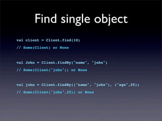 Find single object
val client = Client.find(10)
// Some(Client) or None
val John = Client.findBy("name", "john")
// Some(Client("john")) or None
val john = Client.findBy(("name", "john"), ("age",25))
// Some(Client("john",25)) or None
 