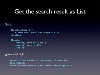Get the search result as List
Scala
Clients.where(c =>
! c.name === "john" and c.age.~ > 25
).toList
Clients
! .where(_.name == "john")
! .where(_.age.~ > 25)
! .toList
generated SQL
select clients.name, clients.age, clients.id
from clients
where clients.name = "john" and clients.age > 25
 