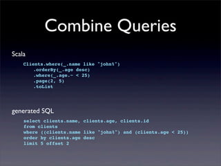 Combine Queries
Scala
Clients.where(_.name like "john%")
! .orderBy(_.age desc)
! .where(_.age.~ < 25)
! .page(2, 5)
! .toList
generated SQL
select clients.name, clients.age, clients.id
from clients
where ((clients.name like "john%") and (clients.age < 25))
order by clients.age desc
limit 5 offset 2
 