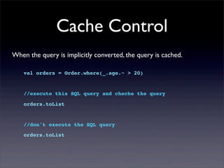 Cache Control
val orders = Order.where(_.age.~ > 20)
//execute this SQL query and cheche the query
orders.toList
//don't execute the SQL query
orders.toList
When the query is implicitly converted, the query is cached.
 