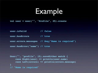 Example
val user = user("", "Profile", 25).create
user.isValid // false
user.hasErrors // true
user.errors.messages // Seq("Name is required")
user.hasError("name") // true
User("", "profile", 15).saveEither match {
case Right(user) => println(user.name)
case Left(errors) => println(errors.message)
}
// "Name is required"
 