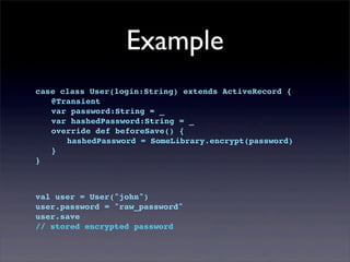 Example
case class User(login:String) extends ActiveRecord {
! @Transient
! var password:String = _
! var hashedPassword:String = _
! override def beforeSave() {
! ! hashedPassword = SomeLibrary.encrypt(password)
! }
}
val user = User("john")
user.password = "raw_password"
user.save
// stored encrypted password
 