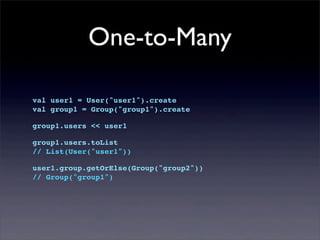 One-to-Many
val user1 = User("user1").create
val group1 = Group("group1").create
group1.users << user1
group1.users.toList
// List(User("user1"))
user1.group.getOrElse(Group("group2"))
// Group("group1")
 
