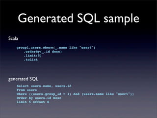 Generated SQL sample
Scala
group1.users.where(_.name like "user%")
! .orderBy(_.id desc)
! .limit(5)
! .toList
generated SQL
Select users.name, users.id
From users
Where ((users.group_id = 1) And (users.name like "user%"))
Order by users.id Desc
limit 5 offset 0
 